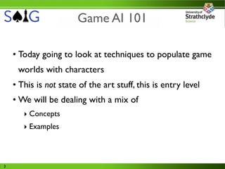 Game AI 101

    • Today going to look at techniques to populate game
     worlds with characters
    • This is not state of the art stuff, this is entry level
    • We will be dealing with a mix of
       ‣ Concepts
       ‣ Examples



3
 