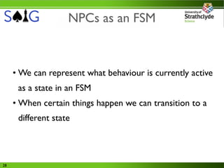 NPCs as an FSM



     • We can represent what behaviour is currently active
      as a state in an FSM
     • When certain things happen we can transition to a
      different state




28
 