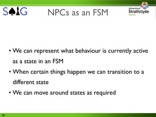 NPCs as an FSM



     • We can represent what behaviour is currently active
      as a state in an FSM
     • When certain things happen we can transition to a
      different state
     • We can move around states as required


28
 
