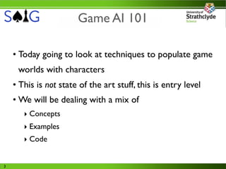 Game AI 101

    • Today going to look at techniques to populate game
     worlds with characters
    • This is not state of the art stuff, this is entry level
    • We will be dealing with a mix of
       ‣ Concepts
       ‣ Examples
       ‣ Code


3
 