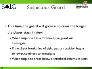 Suspicious Guard


     • This time, the guard will grow suspicious the longer
      the player stays in view.
        ‣ When suspicion hits a threshold, the guard will
         investigate
        ‣ If the player breaks line of sight, guards suspicion begins
         to lower, continues to investigate
        ‣ When suspicion drops below a threshold, returns to start

32
 