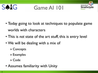 Game AI 101

    • Today going to look at techniques to populate game
     worlds with characters
    • This is not state of the art stuff, this is entry level
    • We will be dealing with a mix of
       ‣ Concepts
       ‣ Examples
       ‣ Code
    • Assumes familiarity with Unity
3
 