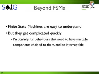 Beyond FSMs


     • Finite State Machines are easy to understand
     • But they get complicated quickly
       ‣ Particularly for behaviours that need to have multiple
         components chained to them, and be interruptible




34
 