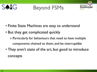 Beyond FSMs


     • Finite State Machines are easy to understand
     • But they get complicated quickly
        ‣ Particularly for behaviours that need to have multiple
         components chained to them, and be interruptible
     • They aren’t state of the art, but good to introduce
      concepts


34
 