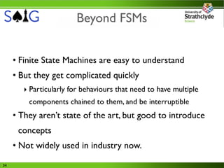 Beyond FSMs


     • Finite State Machines are easy to understand
     • But they get complicated quickly
        ‣ Particularly for behaviours that need to have multiple
         components chained to them, and be interruptible
     • They aren’t state of the art, but good to introduce
      concepts
     • Not widely used in industry now.
34
 