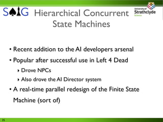 Hierarchical Concurrent
                   State Machines

     • Recent addition to the AI developers arsenal
     • Popular after successful use in Left 4 Dead
        ‣ Drove NPCs
        ‣ Also drove the AI Director system
     • A real-time parallel redesign of the Finite State
      Machine (sort of)

35
 