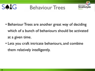 Behaviour Trees

     • Behaviour Trees are another great way of deciding
      which of a bunch of behaviours should be activated
      at a given time.
     • Lets you craft intricate behaviours, and combine
      them relatively intelligently.




38
 