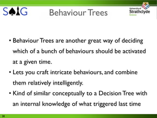 Behaviour Trees

     • Behaviour Trees are another great way of deciding
      which of a bunch of behaviours should be activated
      at a given time.
     • Lets you craft intricate behaviours, and combine
      them relatively intelligently.
     • Kind of similar conceptually to a Decision Tree with
      an internal knowledge of what triggered last time
38
 
