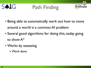 Path Finding

     • Being able to automatically work out how to move
      around a world is a common AI problem
     • Several good algorithms for doing this, today going
      to show A*
     • Works by assessing
        ‣ Work done



40
 