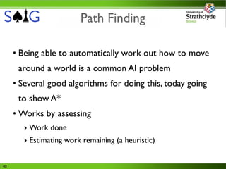 Path Finding

     • Being able to automatically work out how to move
      around a world is a common AI problem
     • Several good algorithms for doing this, today going
      to show A*
     • Works by assessing
        ‣ Work done
        ‣ Estimating work remaining (a heuristic)


40
 