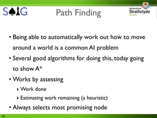 Path Finding

     • Being able to automatically work out how to move
      around a world is a common AI problem
     • Several good algorithms for doing this, today going
      to show A*
     • Works by assessing
        ‣ Work done
        ‣ Estimating work remaining (a heuristic)
     • Always selects most promising node
40
 