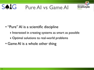 Pure AI vs Game AI


    • “Pure” AI is a scientiﬁc discipline
       ‣ Interested in creating systems as smart as possible
       ‣ Optimal solutions to real-world problems
    • Game AI is a whole other thing




4
 