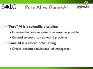 Pure AI vs Game AI


    • “Pure” AI is a scientiﬁc discipline
       ‣ Interested in creating systems as smart as possible
       ‣ Optimal solutions to real-world problems
    • Game AI is a whole other thing
       ‣ Create “realistic simulations” of intelligence




4
 