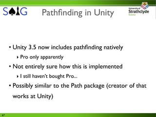 Pathﬁnding in Unity


     • Unity 3.5 now includes pathﬁnding natively
        ‣ Pro only apparently
     • Not entirely sure how this is implemented
        ‣ I still haven’t bought Pro...
     • Possibly similar to the Path package (creator of that
      works at Unity)

67
 