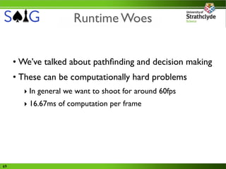Runtime Woes


     • We’ve talked about pathﬁnding and decision making
     • These can be computationally hard problems
       ‣ In general we want to shoot for around 60fps
       ‣ 16.67ms of computation per frame




69
 