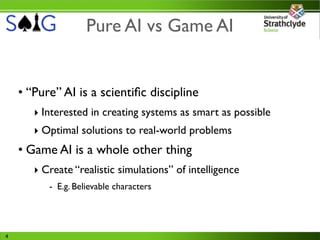 Pure AI vs Game AI


    • “Pure” AI is a scientiﬁc discipline
       ‣ Interested in creating systems as smart as possible
       ‣ Optimal solutions to real-world problems
    • Game AI is a whole other thing
       ‣ Create “realistic simulations” of intelligence
          - E.g. Believable characters




4
 