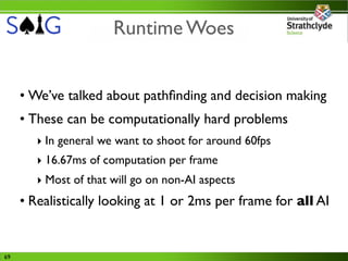 Runtime Woes


     • We’ve talked about pathﬁnding and decision making
     • These can be computationally hard problems
        ‣ In general we want to shoot for around 60fps
        ‣ 16.67ms of computation per frame
        ‣ Most of that will go on non-AI aspects
     • Realistically looking at 1 or 2ms per frame for all AI


69
 