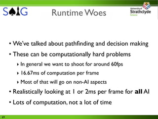 Runtime Woes


     • We’ve talked about pathﬁnding and decision making
     • These can be computationally hard problems
        ‣ In general we want to shoot for around 60fps
        ‣ 16.67ms of computation per frame
        ‣ Most of that will go on non-AI aspects
     • Realistically looking at 1 or 2ms per frame for all AI
     • Lots of computation, not a lot of time

69
 