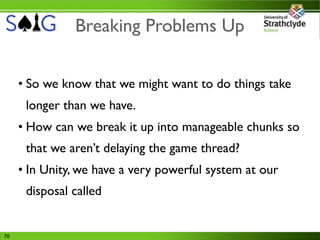 Breaking Problems Up


     • So we know that we might want to do things take
      longer than we have.
     • How can we break it up into manageable chunks so
      that we aren’t delaying the game thread?
     • In Unity, we have a very powerful system at our
      disposal called


70
 