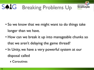 Breaking Problems Up


     • So we know that we might want to do things take
      longer than we have.
     • How can we break it up into manageable chunks so
      that we aren’t delaying the game thread?
     • In Unity, we have a very powerful system at our
      disposal called
       ‣ Coroutines

70
 