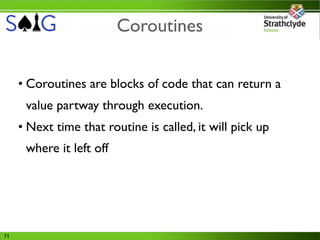 Coroutines


     • Coroutines are blocks of code that can return a
      value partway through execution.
     • Next time that routine is called, it will pick up
      where it left off




71
 