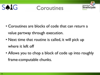 Coroutines


     • Coroutines are blocks of code that can return a
      value partway through execution.
     • Next time that routine is called, it will pick up
      where it left off
     • Allows you to chop a block of code up into roughly
      frame-computable chunks.


71
 