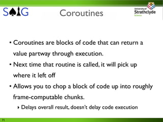 Coroutines


     • Coroutines are blocks of code that can return a
      value partway through execution.
     • Next time that routine is called, it will pick up
      where it left off
     • Allows you to chop a block of code up into roughly
      frame-computable chunks.
        ‣ Delays overall result, doesn’t delay code execution

71
 