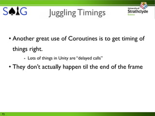 Juggling Timings

     • Another great use of Coroutines is to get timing of
      things right.
          - Lots of things in Unity are “delayed calls”

     • They don’t actually happen til the end of the frame




72
 