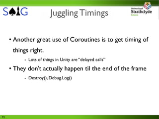 Juggling Timings

     • Another great use of Coroutines is to get timing of
      things right.
          - Lots of things in Unity are “delayed calls”

     • They don’t actually happen til the end of the frame
          - Destroy(), Debug.Log()




72
 