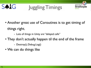 Juggling Timings

     • Another great use of Coroutines is to get timing of
      things right.
          - Lots of things in Unity are “delayed calls”

     • They don’t actually happen til the end of the frame
          - Destroy(), Debug.Log()
     • We can do things like



72
 