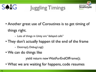 Juggling Timings

     • Another great use of Coroutines is to get timing of
      things right.
          - Lots of things in Unity are “delayed calls”

     • They don’t actually happen til the end of the frame
          - Destroy(), Debug.Log()
     • We can do things like
                    yield return new WaitForEndOfFrame();
     • What we are waiting for happens, code resumes
72
 