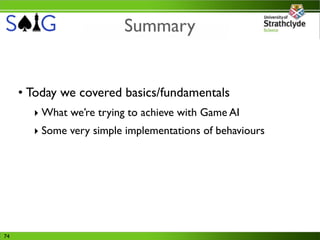 Summary


     • Today we covered basics/fundamentals
       ‣ What we’re trying to achieve with Game AI
       ‣ Some very simple implementations of behaviours




74
 
