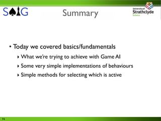 Summary


     • Today we covered basics/fundamentals
       ‣ What we’re trying to achieve with Game AI
       ‣ Some very simple implementations of behaviours
       ‣ Simple methods for selecting which is active




74
 
