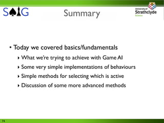 Summary


     • Today we covered basics/fundamentals
       ‣ What we’re trying to achieve with Game AI
       ‣ Some very simple implementations of behaviours
       ‣ Simple methods for selecting which is active
       ‣ Discussion of some more advanced methods




74
 