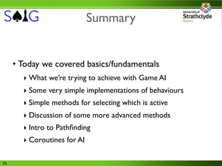 Summary


     • Today we covered basics/fundamentals
       ‣ What we’re trying to achieve with Game AI
       ‣ Some very simple implementations of behaviours
       ‣ Simple methods for selecting which is active
       ‣ Discussion of some more advanced methods
       ‣ Intro to Pathﬁnding
       ‣ Coroutines for AI

74
 