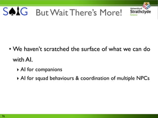 But Wait There’s More!


     • We haven’t scratched the surface of what we can do
      with AI.
       ‣ AI for companions
       ‣ AI for squad behaviours & coordination of multiple NPCs




76
 