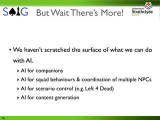 But Wait There’s More!


     • We haven’t scratched the surface of what we can do
      with AI.
       ‣ AI for companions
       ‣ AI for squad behaviours & coordination of multiple NPCs
       ‣ AI for scenario control (e.g. Left 4 Dead)
       ‣ AI for content generation


76
 