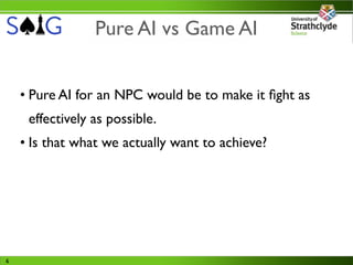 Pure AI vs Game AI


    • Pure AI for an NPC would be to make it ﬁght as
     effectively as possible.
    • Is that what we actually want to achieve?




6
 