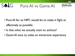 Pure AI vs Game AI


    • Pure AI for an NPC would be to make it ﬁght as
     effectively as possible.
    • Is that what we actually want to achieve?
    • Game AI aims to make an immersive experience




6
 