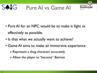 Pure AI vs Game AI


    • Pure AI for an NPC would be to make it ﬁght as
     effectively as possible.
    • Is that what we actually want to achieve?
    • Game AI aims to make an immersive experience
       ‣ Represent a thug character accurately
       ‣ Allow the player to “become” Batman



6
 