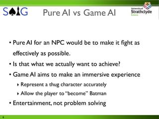 Pure AI vs Game AI


    • Pure AI for an NPC would be to make it ﬁght as
     effectively as possible.
    • Is that what we actually want to achieve?
    • Game AI aims to make an immersive experience
       ‣ Represent a thug character accurately
       ‣ Allow the player to “become” Batman
    • Entertainment, not problem solving
6
 