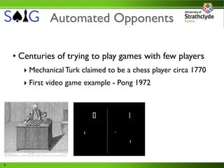 Automated Opponents

    • Centuries of trying to play games with few players
      ‣ Mechanical Turk claimed to be a chess player circa 1770
      ‣ First video game example - Pong 1972




7
 