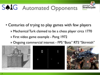 Automated Opponents

    • Centuries of trying to play games with few players
      ‣ Mechanical Turk claimed to be a chess player circa 1770
      ‣ First video game example - Pong 1972
      ‣ Ongoing commercial interest - FPS “Bots” RTS “Skirmish”




7
 