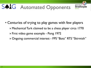 Automated Opponents

    • Centuries of trying to play games with few players
      ‣ Mechanical Turk claimed to be a chess player circa 1770
      ‣ First video game example - Pong 1972
      ‣ Ongoing commercial interest - FPS “Bots” RTS “Skirmish”




7
 