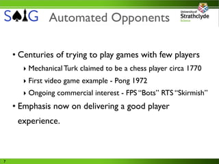 Automated Opponents

    • Centuries of trying to play games with few players
      ‣ Mechanical Turk claimed to be a chess player circa 1770
      ‣ First video game example - Pong 1972
      ‣ Ongoing commercial interest - FPS “Bots” RTS “Skirmish”
    • Emphasis now on delivering a good player
     experience.



7
 