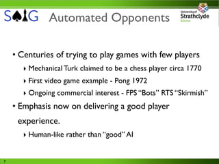 Automated Opponents

    • Centuries of trying to play games with few players
      ‣ Mechanical Turk claimed to be a chess player circa 1770
      ‣ First video game example - Pong 1972
      ‣ Ongoing commercial interest - FPS “Bots” RTS “Skirmish”
    • Emphasis now on delivering a good player
     experience.
      ‣ Human-like rather than “good” AI


7
 