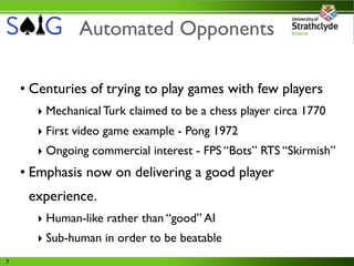Automated Opponents

    • Centuries of trying to play games with few players
      ‣ Mechanical Turk claimed to be a chess player circa 1770
      ‣ First video game example - Pong 1972
      ‣ Ongoing commercial interest - FPS “Bots” RTS “Skirmish”
    • Emphasis now on delivering a good player
     experience.
      ‣ Human-like rather than “good” AI
      ‣ Sub-human in order to be beatable
7
 