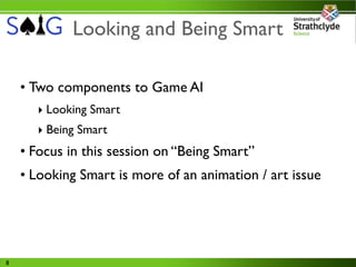 Looking and Being Smart

    • Two components to Game AI
      ‣ Looking Smart
      ‣ Being Smart
    • Focus in this session on “Being Smart”
    • Looking Smart is more of an animation / art issue




8
 