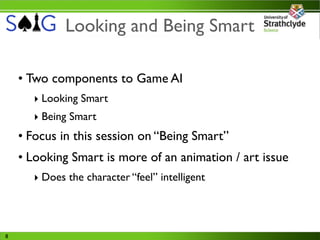 Looking and Being Smart

    • Two components to Game AI
      ‣ Looking Smart
      ‣ Being Smart
    • Focus in this session on “Being Smart”
    • Looking Smart is more of an animation / art issue
      ‣ Does the character “feel” intelligent




8
 
