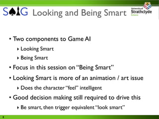 Looking and Being Smart

    • Two components to Game AI
       ‣ Looking Smart
       ‣ Being Smart
    • Focus in this session on “Being Smart”
    • Looking Smart is more of an animation / art issue
       ‣ Does the character “feel” intelligent
    • Good decision making still required to drive this
       ‣ Be smart, then trigger equivalent “look smart”
8
 